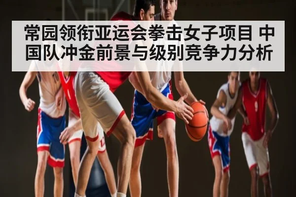 常园领衔亚运会拳击女子项目 中国队冲金前景与级别竞争力分析